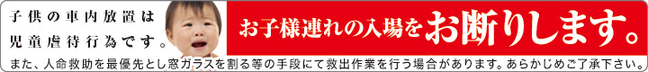 【子供の車内放置は児童虐待です】お子様連れの入場をお断りします。