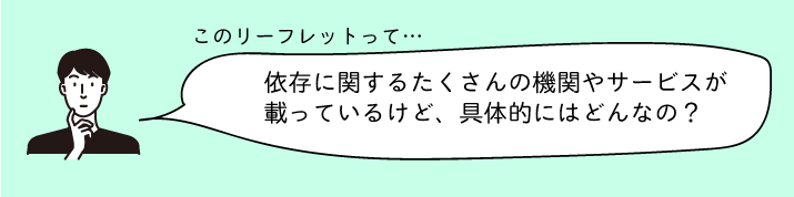 このリーフレットって...依存に関する沢山の機関やサービスが載ってるけど、具体的にはどんなの？