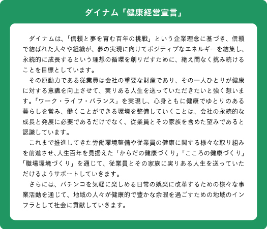 ダイナム健康経営宣言　ダイナムは、「信頼と夢を育む百年の挑戦」という企業理念に基づき、信頼で結ばれた人々や組織が、夢の実現に向けてポジティブなエネルギーを結集し、永続的に成長するという理想の循環を創りだすために、絶え間なく挑み続けることを目標としています。
　その原動力である従業員は会社の重要な財産であり、その一人ひとりが健康に対する意識を向上させて、実りある人生を送っていただきたいと強く想います。「ワーク・ライフ・バランス」を実現し、心身ともに健康でゆとりのある暮らしを営み、働くことができる環境を整備していくことは、会社の永続的な成長と発展に必要であるだけでなく、従業員とその家族を含めた望みであると認識しています。
　これまで推進してきた労働環境整備や従業員の健康に関する様々な取り組みを前進させ、人生百年を見据えた「からだの健康づくり」「こころの健康づくり」「職場環境づくり」を通じて、従業員とその家族に実りある人生を送っていただけるようサポートしていきます。
　さらには、パチンコを気軽に楽しめる日常の娯楽に改革するための様々な事業活動を通じて、地域の人々が健康的で豊かな余暇を過ごすための地域のインフラとして社会に貢献していきます。