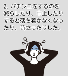 2.パチンコをするのを減らしたり、中止したりすると落ち着かなくなったり、苛立ったりした。