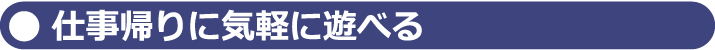 仕事帰りに気軽に遊べる