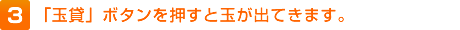 3.「玉貸」ボタンを押すと玉が出てきます。