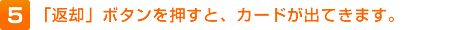 5.「返却」ボタンを押すと、カードが出てきます。