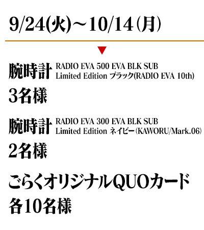 9/24(火)〜10/14(月)　腕時計 RADIO EVA 500 EVA BLK SUB Limited Edition ブラック(RADIO EVA 10th)(3名様)　腕時計 RADIO EVA 300 EVA BLK SUB
Limited Edition ネイビー（KAWORU/Mark.06)(2名様)　ごらくオリジナルQUOカード(各10名様)