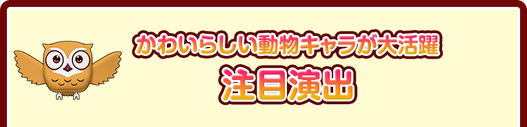 かわいらしい動物キャラが大活躍 注目演出