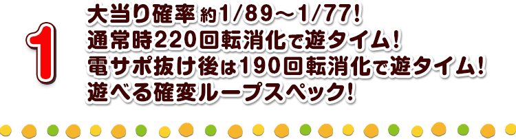 1 大当り確率約1/89～1/77！通常時220回転消化で遊タイム！電サポ抜け後は190回転消化で遊タイム！遊べる確変ループスペック！