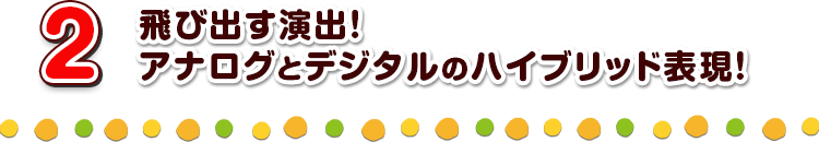 2 飛び出す演出！アナログとデジタルのハイブリッド表現！