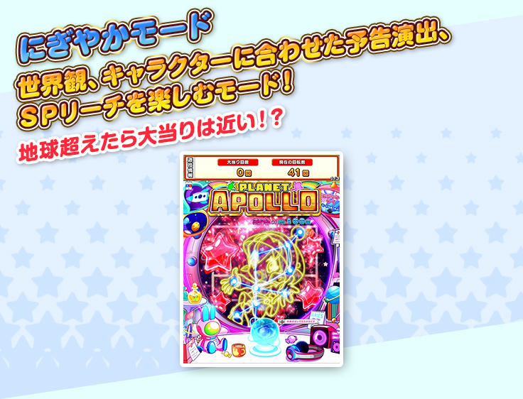 にぎやかモード 世界観、キャラクターに合わせた予告演出、ＳＰリーチを楽しむモード！ 地球超えたら大当りは近い！？