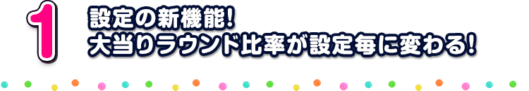 1 設定の新機能！ 大当りラウンド比率が設定毎に変わる！