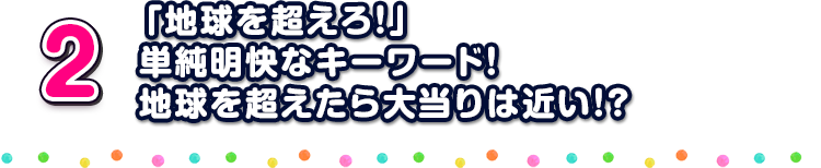 2 「地球を超えろ！」単純明快なキーワード！地球を超えたら大当りは近い！？