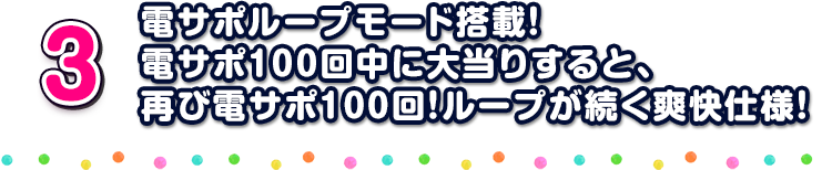 3 電サポループモード搭載！電サポ１００回中に大当りすると、再び電サポ100回！ループが続く爽快仕様！
