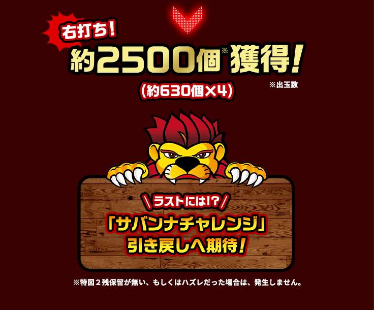 右打ち！ 約2500個※獲得！(約630個×4) ※出玉数 ラストには！？ 「サバンナチャレンジ」引き戻しへ期待！ ※特図2残保留が無い、もしくはハズレだった場合は、発生しません。