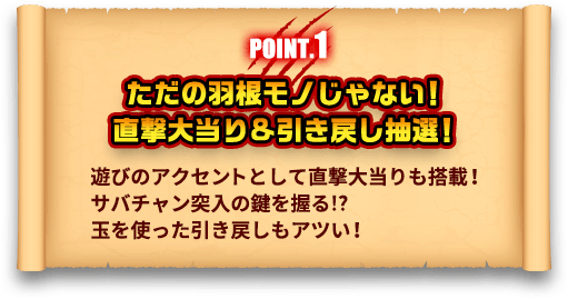 POINT.1 ただの羽根モノじゃない！直撃大当り＆引き戻し抽選！ 遊びのアクセントとして直撃大当りも搭載！サバチャン突入の鍵を握る！？玉を使った引き戻しもアツい！