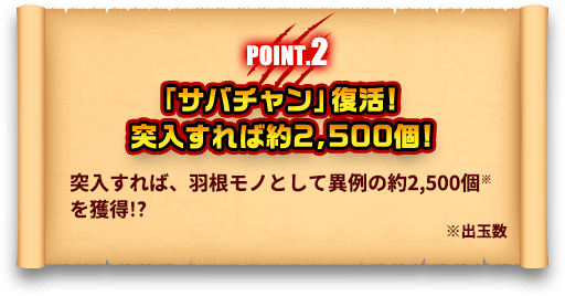 POINT.2 「サバチャン」復活！突入すれば約2,500個！ 突入すれば、羽根モノとして異例の約2,500個※を獲得！？ ※出玉数