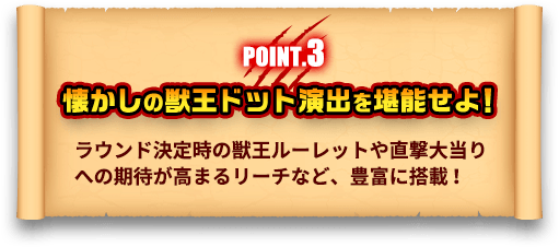 POINT.3 懐かしの獣王ドット演出を堪能せよ！ ラウンド決定時の獣王ルーレットや直撃大当りへの期待が高まるリーチなど、豊富に搭載！