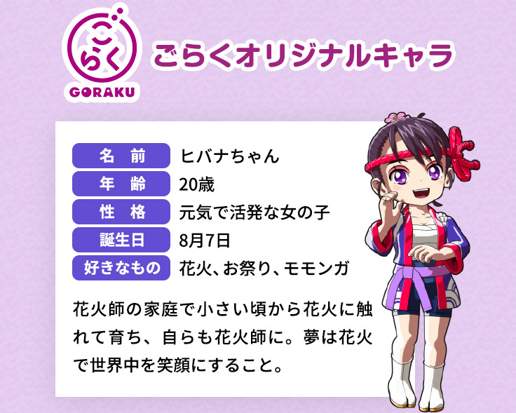 ごらく GORAKU ごらくオリジナルキャラ 名前 ヒバナちゃん 年齢 20歳 性格 元気で活発な女の子 誕生日 8月7日 好きなもの 花火、お祭り、モモンガ 花火師の家庭で小さい頃から花火に触れて育ち、自らも花火師に。夢は花火で世界中を笑顔にすること。