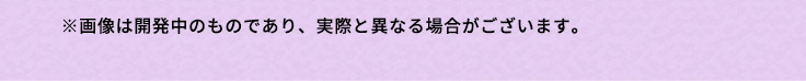 ※画像は開発中のものであり、実際と異なる場合がございます。