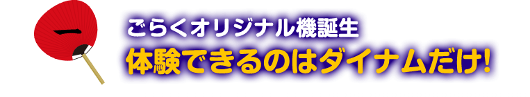 1 ごらくオリジナル機誕生 体験できるのはダイナムだけ！