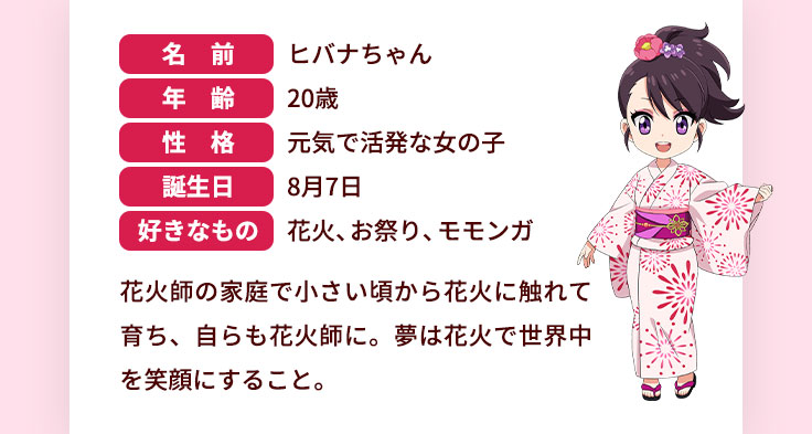 名前 ヒバナちゃん 年齢 20歳 性格 元気で活発な女の子 誕生日 8月7日 好きなもの 花火、お祭り、モモンガ 花火師の家庭で小さい頃から花火に触れて育ち、自らも花火師に。夢は花火で世界中を笑顔にすること。