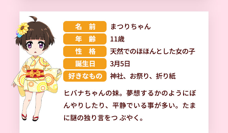 名前 まつりちゃん 年齢 11歳 性格 天然でのほほんとした女の子 誕生日 3月5日 好きなもの 神社、お祭り、折り紙 ヒバナちゃんの妹。夢想するかのようにぼんやりしたり、平静でいる事が多い。たまに謎の独り言をつぶやく。