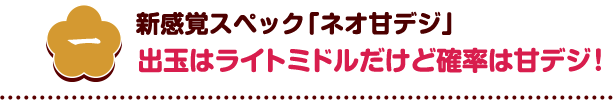 一 新感覚スペック「ネオ甘デジ」出玉はライトミドルだけど確率は甘デジ！