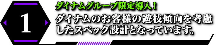 1 ダイナムグループ限定導入！ ダイナムのお客様の遊技傾向を考慮したスペック設計となっています。
