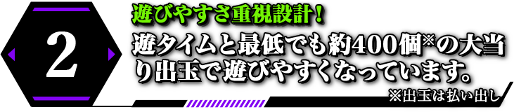 2 遊びやすさ重視設計！ 遊タイムと最低でも約400個の大当り出玉で遊びやすくなっています。