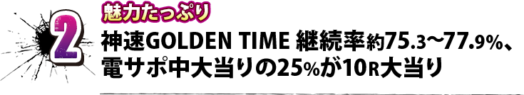 2 魅力たっぷり 神速GOLDEN TIME 継続率約75.3～77.9％、電サポ中大当りの25%が10R大当り