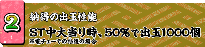 2 納得の出玉性能 ST中大当り時、50％で出玉1000個