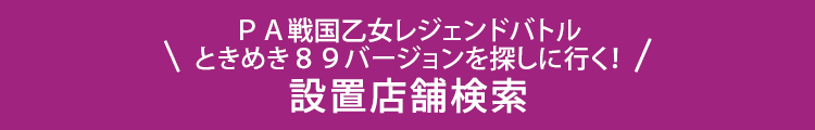 ＰＡ戦国乙女レジェンドバトル　ときめき８９バージョンを探しに行く！ 設置店舗検索