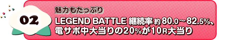 02 魅力もたっぷり LEGEND BATTLE 継続率80.0～82.5％、電サポ中大当りの20%が10R大当り