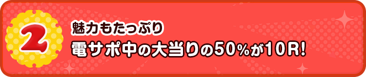 2 魅力もたっぷり 電サポ中の大当りの50%が10R！