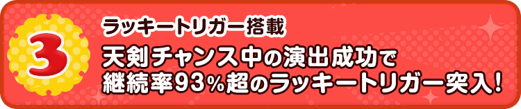 3 ラッキートリガー搭載 天剣チャンス中の演出成功で継続率93%超のラッキートリガー突入！
