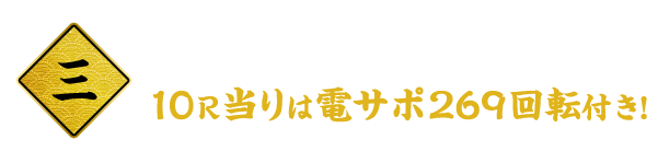 三 電サボ終わりでも即遊タイム！ 10R当りは電サポ269回転付き！