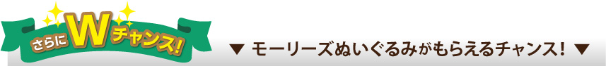さらにWチャンス モーリーズぬいぐるみがもらえるチャンス！