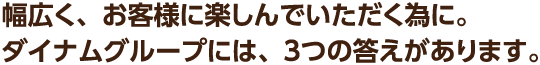 幅広く、お客様に楽しんでいただく為に。ダイナムグループには、3つの答えがあります。